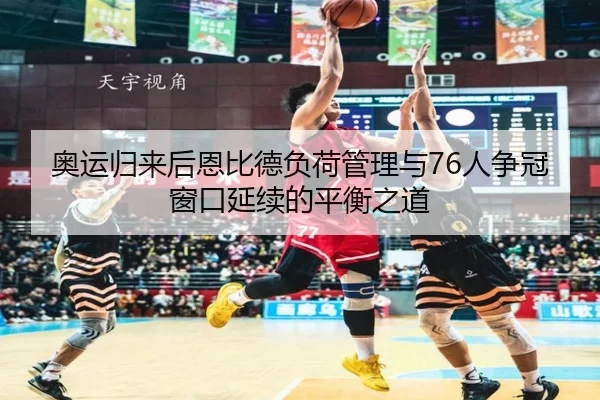 奥运归来后恩比德负荷管理与76人争冠窗口延续的平衡之道