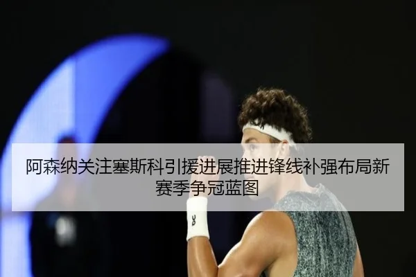 阿森纳关注塞斯科引援进展推进锋线补强布局新赛季争冠蓝图