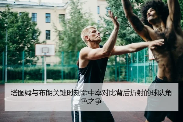塔图姆与布朗关键时刻命中率对比背后折射的球队角色之争