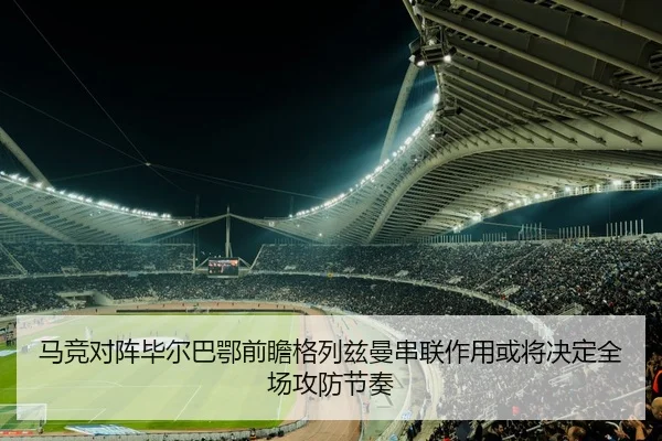 马竞对阵毕尔巴鄂前瞻格列兹曼串联作用或将决定全场攻防节奏
