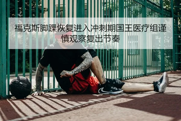 福克斯脚踝恢复进入冲刺期国王医疗组谨慎观察复出节奏